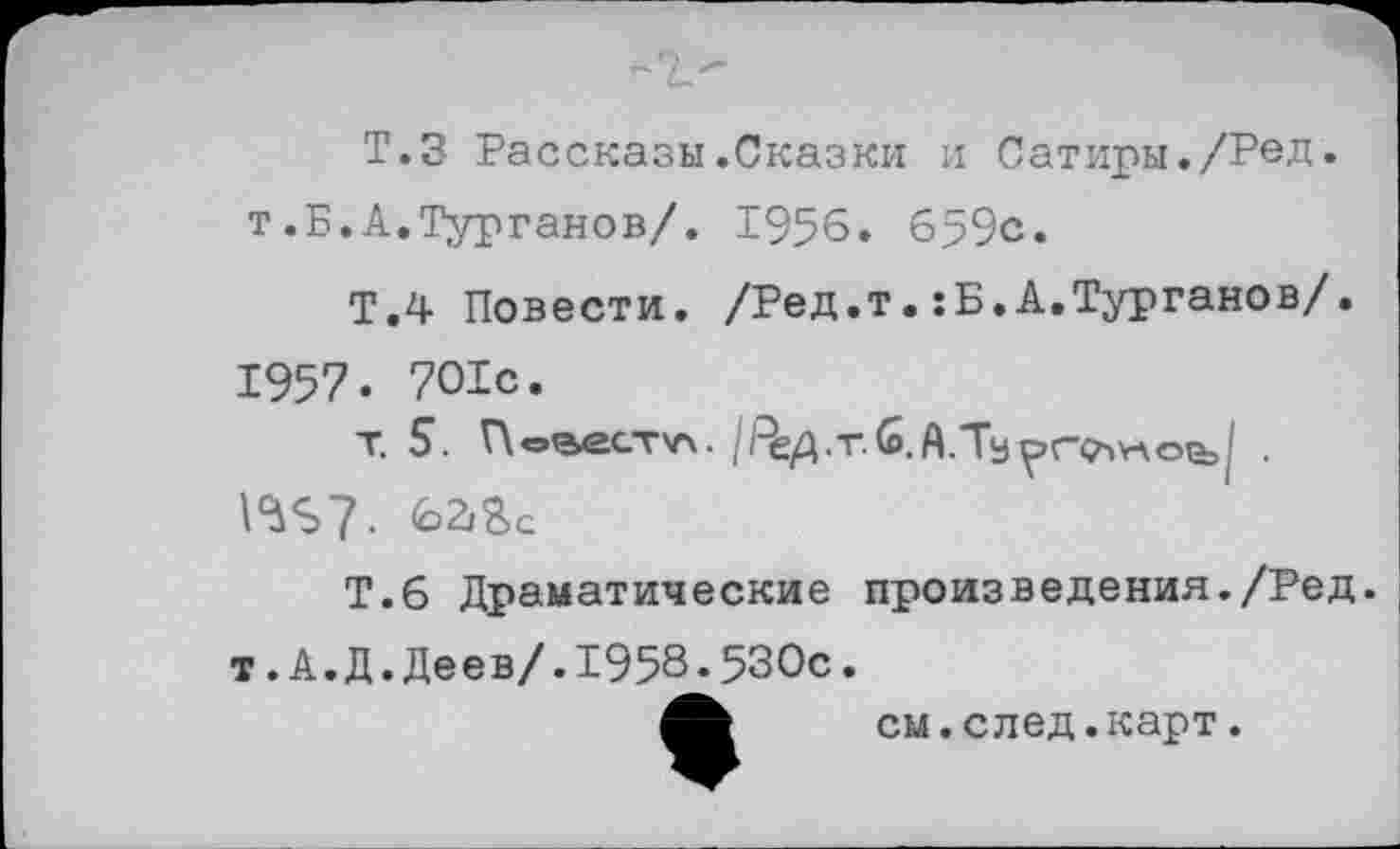 ﻿Т.З Рассказы.Сказки и Сатиры./Ред-T.Б. А.Турганов/. 1956. 659с.
Т.4 Повести. /Ред.т.: Б.А.Турганов/. 1957. 701с.
т. 5. Г\овест\л. |РеД.т.й.А.Ту^гоч¥ло^>| . \^S7. 62/Sc
T.6 Драматические произведения./Ред. т.А.Д.Деев/.1958.530с.
см.след.карт.